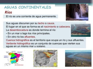 AGUAS CONTINENTALES 
Ríos 
El río es una corriente de agua permanente. 
Sus aguas discurren por su lecho o cauce. 
El lugar en el que se forma es el nacimiento o cabecera. 
La desembocadura es donde termina el río: 
 En un mar o lago los ríos principales. 
 En otro río los afluentes. 
Cuenca hidrográfica es el territorio que ocupa un río y sus afluentes. 
Vertiente hidrográfica es un conjunto de cuencas que vierten sus 
aguas en un mismo mar u océano. 
 
