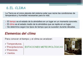 6.EL CLIMA 
La Tierra es el único planeta del sistema solar que reúne las condiciones de 
temperatura y humedad necesarias para la vida. 
 El tiempo es el estado de la atmósfera en un lugar en un momento concreto. 
 El clima es el estado medio de la atmósfera que se repite en un lugar. 
 Se determina según los tipos de tiempo que se suceden durante décadas. 
Elementos del clima 
 