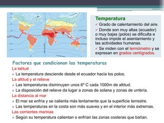 Factores que condicionan las temperaturas 
La latitud 
Temperatura 
 Grado de calentamiento del aire. 
 Donde son muy altas (ecuador) 
o muy bajas (polos) se dificulta e 
incluso impide el asentamiento y 
las actividades humanas. 
 Se miden con el termómetro y se 
expresan en grados centígrados. 
 La temperatura desciende desde el ecuador hacia los polos. 
La altitud y el relieve 
 Las temperaturas disminuyen unos 6º C cada 1000m de altitud. 
 La disposición del relieve da lugar a zonas de solana y zonas de umbría. 
La distancia al mar 
 El mar se enfría y se calienta más lentamente que la superficie terrestre. 
 Las temperaturas en la costa son más suaves y en el interior más extremas. 
Las corrientes marinas 
 Según su temperatura calientan o enfrían las zonas costeras que bañan. 
 