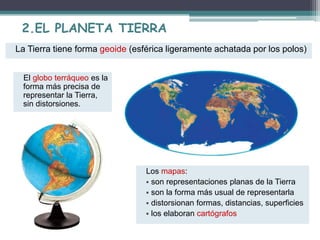 2.EL PLANETA TIERRA 
La Tierra tiene forma geoide (esférica ligeramente achatada por los polos) 
El globo terráqueo es la 
forma más precisa de 
representar la Tierra, 
sin distorsiones. 
Los mapas: 
 son representaciones planas de la Tierra 
 son la forma más usual de representarla 
 distorsionan formas, distancias, superficies 
 los elaboran cartógrafos 
 