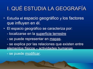 I. QUÉ ESTUDIA LA GEOGRAFÍAI. QUÉ ESTUDIA LA GEOGRAFÍA
• Estudia el espacio geográfico y los factores
que influyen en él.
• El espacio geográfico se caracteriza por:
- localizarse en la superficie terrestre
- se puede representar en mapas.
- se explica por las relaciones que existen entre
elementos físicos – actividades humanas.
- se puede modificar.
 