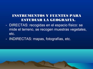 INSTRUMENTOS Y FUENTES PARA
ESTUDIAR LA GEOGRAFÍA.
- DIRECTAS: recogidas en el espacio físico: se
mide el terreno, se recogen muestras vegetales,
etc.
- INDIRECTAS: mapas, fotografías, etc.
 