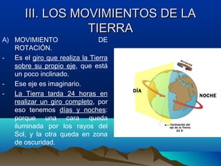 III. LOS MOVIMIENTOS DE LAIII. LOS MOVIMIENTOS DE LA
TIERRATIERRA
A) MOVIMIENTO DE
ROTACIÓN.
- Es el giro que realiza la Tierra
sobre su propio eje, que está
un poco inclinado.
- Ese eje es imaginario.
- La Tierra tarda 24 horas en
realizar un giro completo, por
eso tenemos días y noches:
porque una cara queda
iluminada por los rayos del
Sol, y la otra queda en zona
de oscuridad.
 