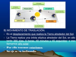 B) MOVIMIENTO DE TRASLACIÓN.
- Es el desplazamiento que realiza la Tierra alrededor del Sol.
- La Tierra realiza una órbita elíptica alrededor del Sol, en ello
tarda 365 días, 5 horas, 48 minutos y 45 segundos: a eso
llamamos año solar.
- Por ello tenemos estaciones.
- Su eje se va inclinando.
 