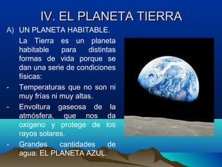 IV. EL PLANETA TIERRAIV. EL PLANETA TIERRA
A) UN PLANETA HABITABLE.
La Tierra es un planeta
habitable para distintas
formas de vida porque se
dan una serie de condiciones
físicas:
- Temperaturas que no son ni
muy frías ni muy altas.
- Envoltura gaseosa de la
atmósfera, que nos da
oxígeno y protege de los
rayos solares.
- Grandes cantidades de
agua: EL PLANETA AZUL.
 