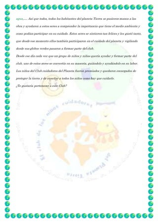 agua,…. Así que todos, todos los habitantes del planeta Tierra se pusieron manos a las
obra y ayudaron a estos seres a comprender la importancia que tiene el medio ambiente y
como podían participar en su cuidado. Estos seres se sintieron tan felices y les gustó tanto,
que desde ese momento ellos también participaron en el cuidado del planeta y vigilando
desde sus globos verdes pasaron a formar parte del club.
Desde ese día cada vez que un grupo de niños y niñas quería ayudar y formar parte del
club, uno de estos seres se convertía en su mascota, guiándolo y ayudándolo en su labor.
Los niños del Club cuidadores del Planeta fueron premiados y quedaron encargados de
proteger la tierra y de enseñar a todos los niños como hay que cuidarlo.
¿Te gustaría pertenecer a este Club?
 
