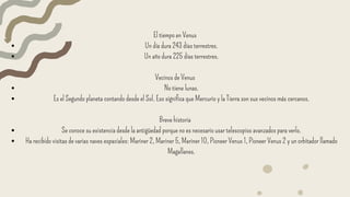 El tiempo en Venus
Un día dura 243 días terrestres.
Un año dura 225 días terrestres.
Vecinos de Venus
No tiene lunas.
Es el Segundo planeta contando desde el Sol. Eso significa que Mercurio y la Tierra son sus vecinos más cercanos.
Breve historia
Se conoce su existencia desde la antigüedad porque no es necesario usar telescopios avanzados para verlo.
Ha recibido visitas de varias naves espaciales: Mariner 2, Mariner 5, Mariner 10, Pioneer Venus 1, Pioneer Venus 2 y un orbitador llamado
Magallanes.
 