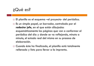 ¿Qué es?
 El planillo es el esquema –el proyecto- del periódico.
 Es un simple papel, un borrador, controlado por el
 redactor jefe, en el que están dibujadas
 esquemáticamente las páginas que van a conformar el
 periódico del día y donde se va reflejando, minuto a
 minuto, el estado real del mismo en su proceso de
 elaboración.
 Cuando éste ha finalizado, el planillo está totalmente
 rellenado y listo para llevar a la imprenta.
 
