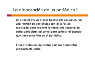 La elaboración de un periódico III
 Una vez hecho un primer boceto del periódico, hay
 una reunión de contenidos con los jefes de
 redacción para repartir la tarea que recaerá en
 cada periodista, así como para señalar el espacio
 que tiene su noticia en el periódico.

 Es la distribución del trabajo de los periodistas
 propiamente dicha.
 
