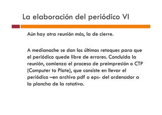 La elaboración del periódico VI
 Aún hay otra reunión más, la de cierre.

 A medianoche se dan los últimos retoques para que
 el periódico quede libre de errores. Concluida la
 reunión, comienza el proceso de preimpresión o CTP
 (Computer to Plate), que consiste en llevar el
 periódico –en archivo pdf o eps- del ordenador a
 la plancha de la rotativa.
 
