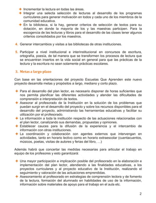 2
 Incrementar la lectura en todas las áreas.
 Integrar una selecta selección de lecturas al desarrollo de los programas
curriculares para generar motivación en todos y cada uno de los miembros de la
comunidad educativa.
 En la biblioteca, si la hay, generar criterios de selección de textos para su
dotación, en donde la mayoría de los y las maestras participen. Para la
escogencia de las lecturas y libros para el desarrollo de las clases tener algunos
criterios consolidados por los maestros.
4. Generar intercambios y visitas a las bibliotecas de otras instituciones.
5. Participar a nivel institucional e interinstitucional en concursos de escritura,
ortografía, poesía, de tal manera que se transformen los procesos de lectura que
se encuentran insertos en la vida social en general para que las prácticas de la
lectura y la escritura no sean solamente prácticas escolares.
3. Metas a largo plazo
Con base en las orientaciones del proyecto Escuelas Que Aprenden este nuevo
proyecto desarrolla metas y propósitos a largo, mediano y corto plazo.
 Para el desarrollo del plan lector, es necesario disponer de horas suficientes que
nos permita planificar las diferentes actividades y atender las dificultades de
comprensión e interpretación de textos.
 Asesorar al profesorado de la Institución en la solución de los problemas que
puedan surgir en el desarrollo del proyecto y sobre los recursos disponibles para el
desarrollo del proyecto, administrando las herramientas educativas y facilitar su
utilización por el profesorado.
 La información a toda la institución respecto de las actuaciones relacionadas con
el plan lector, canalizando sus demandas, propuestas y opiniones.
 Establecer cauces para la difusión de la experiencia y el intercambio de
información con otras instituciones.
 La coordinación y colaboración con agentes externos que intervengan en
actividades, tanto en horario lectivo como en horario extraescolar (cuentacuentos,
músicos, poetas, visitas de autores y ferias del libro, …)
Además habrá que concertar las medidas necesarias para articular el trabajo en
equipo de los profesores y esto garantizará:
 Una mayor participación e implicación posible del profesorado en la elaboración e
implementación del plan lector, atendiendo a las finalidades educativas, a los
proyectos curriculares y al proyecto educativo de la Institución, realizando el
seguimiento y valoración de las actuaciones emprendidas.
 Asesoramiento al profesorado en estrategias de comprensión lectora y de fomento
de la lectura, formación del alumnado en habilidades de uso de la información,
información sobre materiales de apoyo para el trabajo en el aula etc.
 