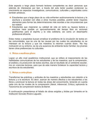 3
Este aspecto a largo plazo formará lectores competentes es decir personas que
además de interesarse por leer, a través del acto lector puedan evidenciar su
crecimiento en aspectos investigativos, comunicativos, culturales y espirituales como
también artísticos.
 Estudiantes que a largo plazo de su vida enfrenten autónomamente la lectura y la
escritura y accedan con ellas a otros mundos posibles, podrán tener mayores
elementos para formar las determinaciones más acordes a las circunstancias que
los rodean.
 Estudiantes que mejoraran su calidad de vida en tanto su riqueza lectora y
escritora hace posible un aprovechamiento del tiempo libre en acciones
gratificantes para el espíritu y la vida cotidiana, así como un desempeño
profesional eficiente.
Estas metas o propósitos buscan erradicar el problema de la circulación de textos en
las comunidades, que es una de las causas por las cuales los estudiantes no se
interesan en la lectura y que los maestros la retoman cuando dicen. “No hay
motivación en su entorno, se da una ausencia de ambiente lector familiar; los jóvenes
tienen otras preferencias no culturales.
4. Metas a mediano plazo
Lograr un alto nivel académico institucional, que se refiere al mejoramiento de las
habilidades comunicativas de los estudiantes y de los maestros; que la comprensión,
el análisis y la producción de textos escritos, sea el resultado de un ambiente escolar,
rico en vivencias lectoras, para que de esta manera fortalecer la capacidad lectora y
escritora de los estudiantes.
5. Metas a corto plazo
Transformar las prácticas y actitudes de los maestros y estudiantes con relación a la
lectura y a la escritura. Es decir, acercar de manera afectiva a los estudiantes a los
libros y promover la lectura en todas las áreas del conocimiento, teniendo en cuenta
cada uno de los niveles de la comprensión (literal, inferencial, Crítico,) aplicando la
Taxonomía de comprensión lectora de Barret.
A continuación presentamos el listado de obras exigidas y leídas por bimestre en la
Institución Gonzalo Rivera Laguado.
 