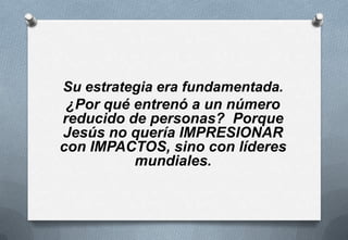 Su estrategia era fundamentada.
¿Por qué entrenó a un número
reducido de personas? Porque
Jesús no quería IMPRESIONAR
con IMPACTOS, sino con líderes
mundiales.

 