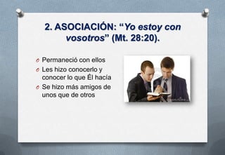 2. ASOCIACIÓN: “Yo estoy con
vosotros” (Mt. 28:20).
O Permaneció con ellos

O Les hizo conocerlo y

conocer lo que Él hacía
O Se hizo más amigos de
unos que de otros

 