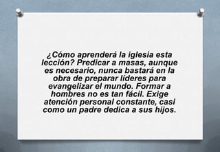 ¿Cómo aprenderá la iglesia esta
lección? Predicar a masas, aunque
es necesario, nunca bastará en la
obra de preparar líderes para
evangelizar el mundo. Formar a
hombres no es tan fácil. Exige
atención personal constante, casi
como un padre dedica a sus hijos.

 