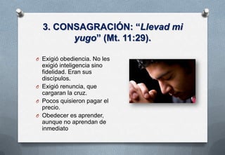 3. CONSAGRACIÓN: “Llevad mi
yugo” (Mt. 11:29).
O Exigió obediencia. No les

exigió inteligencia sino
fidelidad. Eran sus
discípulos.
O Exigió renuncia, que
cargaran la cruz.
O Pocos quisieron pagar el
precio.
O Obedecer es aprender,
aunque no aprendan de
inmediato

 