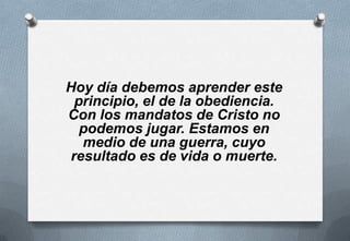Hoy día debemos aprender este
principio, el de la obediencia.
Con los mandatos de Cristo no
podemos jugar. Estamos en
medio de una guerra, cuyo
resultado es de vida o muerte.

 