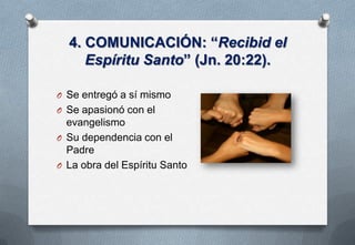 4. COMUNICACIÓN: “Recibid el
Espíritu Santo” (Jn. 20:22).
O Se entregó a sí mismo

O Se apasionó con el

evangelismo
O Su dependencia con el
Padre
O La obra del Espíritu Santo

 