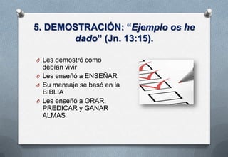 5. DEMOSTRACIÓN: “Ejemplo os he
dado” (Jn. 13:15).
O Les demostró como

debían vivir
O Les enseñó a ENSEÑAR
O Su mensaje se basó en la
BIBLIA
O Les enseñó a ORAR,
PREDICAR y GANAR
ALMAS

 