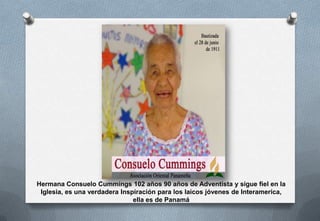 Hermana Consuelo Cummings 102 años 90 años de Adventista y sigue fiel en la
Iglesia, es una verdadera Inspiración para los laicos jóvenes de Interamerica,
ella es de Panamá

 