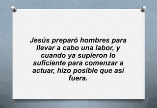 Jesús preparó hombres para
llevar a cabo una labor, y
cuando ya supieron lo
suficiente para comenzar a
actuar, hizo posible que así
fuera.

 