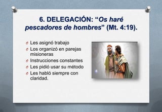 6. DELEGACIÓN: “Os haré
pescadores de hombres” (Mt. 4:19).
O Les asignó trabajo

O Los organizó en parejas

misioneras
O Instrucciones constantes
O Les pidió usar su método
O Les habló siempre con
claridad.

 