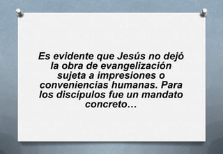 Es evidente que Jesús no dejó
la obra de evangelización
sujeta a impresiones o
conveniencias humanas. Para
los discípulos fue un mandato
concreto…

 