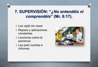 7. SUPERVISIÓN: “¿No entendéis ni
comprendéis” (Mr. 8:17).
O Los vigiló sin cesar

O Repaso y aplicaciones

constantes
O Lecciones sobre la
paciencia
O Les pedí cuentas e
informes

 