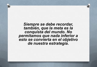 Siempre se debe recordar,
también, que la meta es la
conquista del mundo. No
permitamos que nada inferior a
esto se convierta en el objetivo
de nuestra estrategia.

 