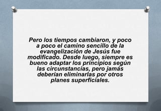 Pero los tiempos cambiaron, y poco
a poco el camino sencillo de la
evangelización de Jesús fue
modificado. Desde luego, siempre es
bueno adaptar los principios según
las circunstancias, pero jamás
deberían eliminarlas por otros
planes superficiales.

 