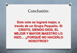 Conclusión:
Esto solo se logrará mejor, a
través de un Grupo Pequeño. SI
CRISTO, SIENDO DIOS, EL
MEJOR Y MAYOR MAESTRO LO
HIZO… ¿PORQUÉ NO HACERLO
NOSOTROS?

 