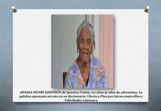 ADASSA HENRY JOHNSON de Jamaica Unión, 101 años 91 años de adventista. La
palabra apostasía no esta en su diccionario. Gloria a Dios por laicos como ellos y
Felicidades a Jamaica

 