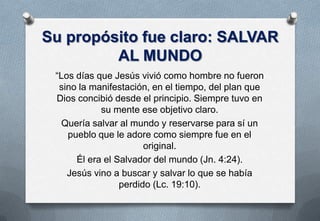 Su propósito fue claro: SALVAR
AL MUNDO
“Los días que Jesús vivió como hombre no fueron
sino la manifestación, en el tiempo, del plan que
Dios concibió desde el principio. Siempre tuvo en
su mente ese objetivo claro.
Quería salvar al mundo y reservarse para sí un
pueblo que le adore como siempre fue en el
original.
Él era el Salvador del mundo (Jn. 4:24).
Jesús vino a buscar y salvar lo que se había
perdido (Lc. 19:10).

 
