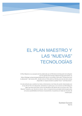 EL PLAN MAESTRO Y
LAS “NUEVAS”
TECNOLOGÍAS
Gustavo Cucuzza
@gusqq
El Plan Maestro es un proyecto de ley elaborado por el Ministerio de Educación de la Nación
con los aportes del Consejo Federal de Educación (CFE). En
https://dialogo.compromisoporlaeducacion.edu.ar se accede al sitio web “Compromiso por
la educación” -del mismo CFE-, donde entre el 19 de abril y el 30 de junio de este año estuvo
disponible un espacio donde se podían hacer “contribuciones”.
En este artículo voy a analizar las metas, dimensiones y las líneas de acción relacionadas con
el uso de las TIC en la educación, tomando en cuenta que si no se le da a la Informática el
lugar que tiene que tener como una disciplina más dentro de la currícula, este “Plan
Maestro” pasaría a ser más de lo mismo: sólo un conjunto de enunciados teóricos generales
con pocas posibilidades de llevarse masivamente a la práctica en todas las escuelas de
nuestro país.
 