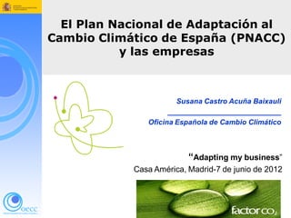 El Plan Nacional de Adaptación al Cambio Climático de España (PNACC)


  El Plan Nacional de Adaptación al
Cambio Climático de España (PNACC)
           y las empresas



                                    Susana Castro Acuña Baixauli
                                  ____________________________
                            Oficina Española de Cambio Climático



                                        “Adapting my business”
                        Casa América, Madrid-7 de junio de 2012
 