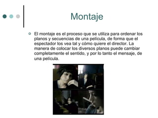 Montaje El montaje es el proceso que se utiliza para ordenar los planos y secuencias de una película, de forma que el espectador los vea tal y cómo quiere el director. La manera de colocar los diversos planos puede cambiar completamente el sentido, y por lo tanto el mensaje, de una película.   