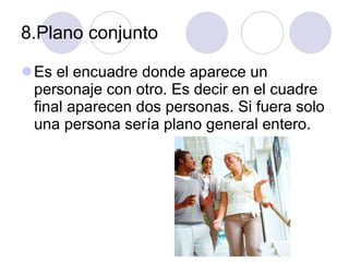 8.Plano conjunto Es el encuadre donde aparece un personaje con otro. Es decir en el cuadre final aparecen dos personas. Si fuera solo una persona sería plano general entero. 