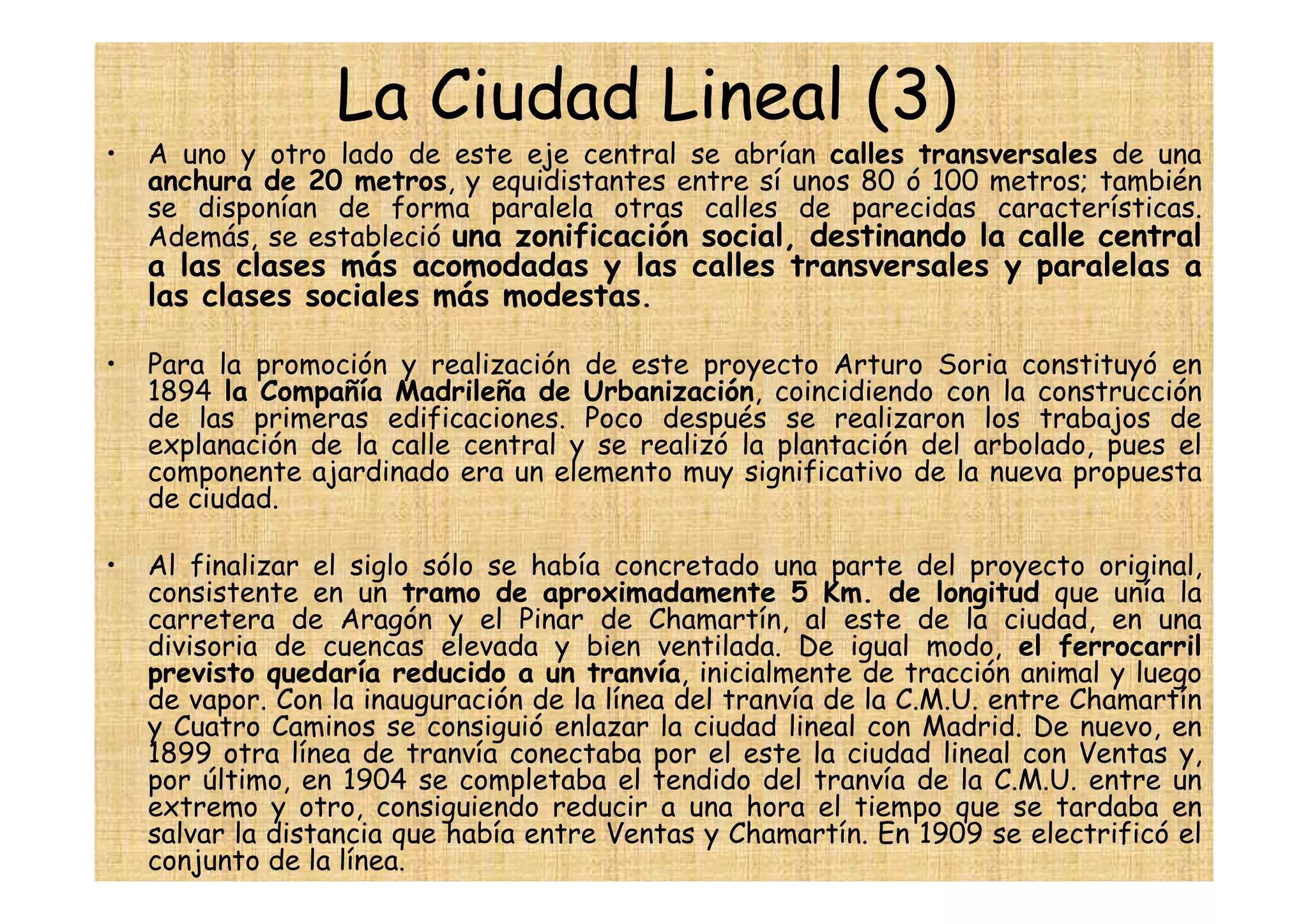 La Ciudad Lineal (3)
•   A uno y otro lado de este eje central se abrían calles transversales de una
    anchura de 20 metros, y equidistantes entre sí unos 80 ó 100 metros; también
    se disponían de forma paralela otras calles de parecidas características.
    Además, se estableció una zonificación social, destinando la calle central
    a las clases más acomodadas y las calles transversales y paralelas a
    las clases sociales más modestas.

•   Para la promoción y realización de este proyecto Arturo Soria constituyó en
    1894 la Compañía Madrileña de Urbanización, coincidiendo con la construcción
    de las primeras edificaciones. Poco después se realizaron los trabajos de
    explanación de la calle central y se realizó la plantación del arbolado, pues el
    componente ajardinado era un elemento muy significativo de la nueva propuesta
    de ciudad.

•   Al finalizar el siglo sólo se había concretado una parte del proyecto original,
    consistente en un tramo de aproximadamente 5 Km. de longitud que unía la
    carretera de Aragón y el Pinar de Chamartín, al este de la ciudad, en una
    divisoria de cuencas elevada y bien ventilada. De igual modo, el ferrocarril
    previsto quedaría reducido a un tranvía, inicialmente de tracción animal y luego
    de vapor. Con la inauguración de la línea del tranvía de la C.M.U. entre Chamartín
    y Cuatro Caminos se consiguió enlazar la ciudad lineal con Madrid. De nuevo, en
    1899 otra línea de tranvía conectaba por el este la ciudad lineal con Ventas y,
    por último, en 1904 se completaba el tendido del tranvía de la C.M.U. entre un
    extremo y otro, consiguiendo reducir a una hora el tiempo que se tardaba en
    salvar la distancia que había entre Ventas y Chamartín. En 1909 se electrificó el
    conjunto de la línea.
 