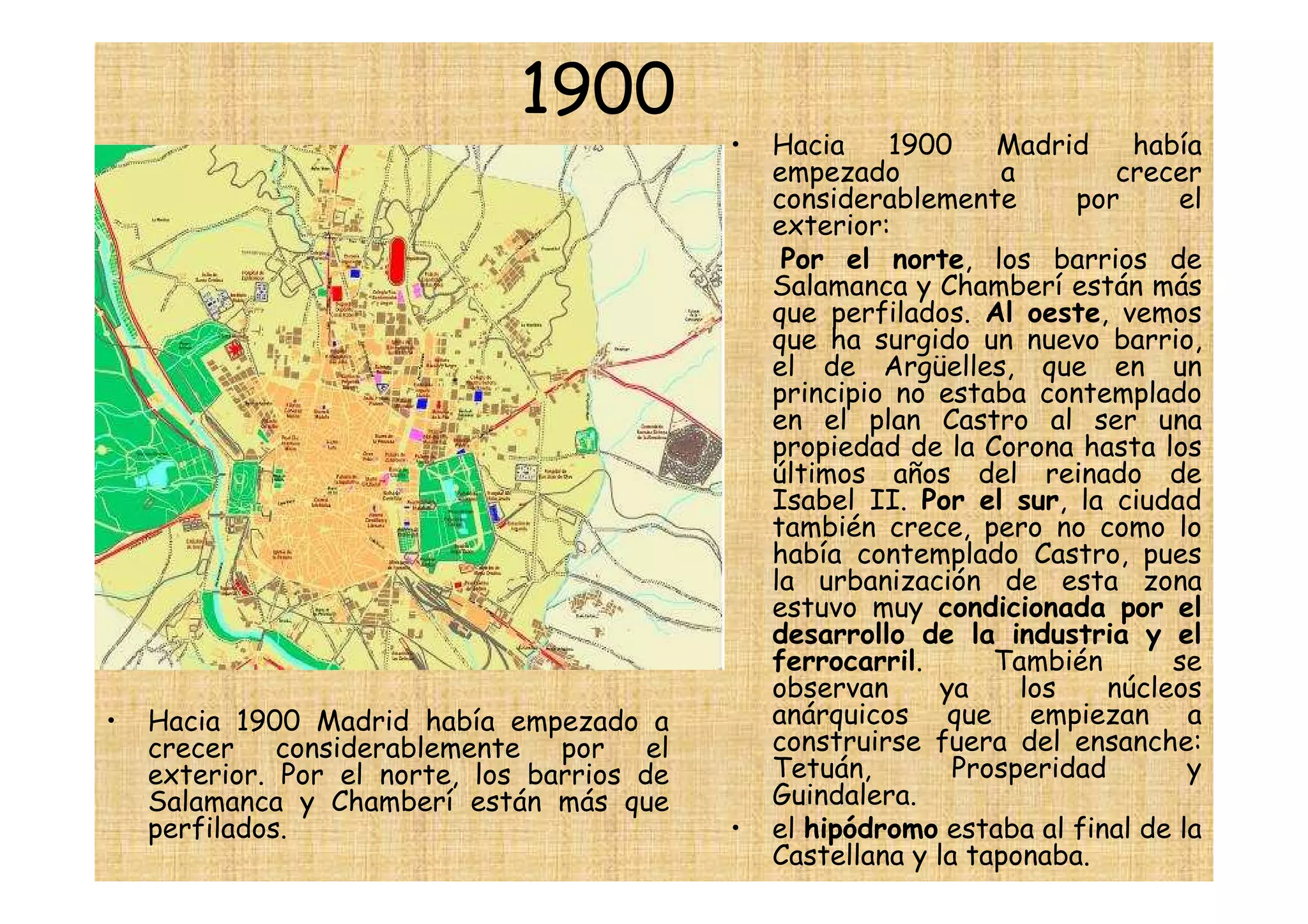 1900
                                             •   Hacia    1900     Madrid     había
                                                 empezado          a         crecer
                                                 considerablemente       por     el
                                                 exterior:
                                                  Por el norte, los barrios de
                                                 Salamanca y Chamberí están más
                                                 que perfilados. Al oeste, vemos
                                                 que ha surgido un nuevo barrio,
                                                 el de Argüelles, que en un
                                                 principio no estaba contemplado
                                                 en el plan Castro al ser una
                                                 propiedad de la Corona hasta los
                                                 últimos años del reinado de
                                                 Isabel II. Por el sur, la ciudad
                                                 también crece, pero no como lo
                                                 había contemplado Castro, pues
                                                 la urbanización de esta zona
                                                 estuvo muy condicionada por el
                                                 desarrollo de la industria y el
                                                 ferrocarril.      También       se
                                                 observan      ya    los    núcleos
•   Hacia 1900 Madrid había empezado a           anárquicos que empiezan a
    crecer considerablemente por el              construirse fuera del ensanche:
    exterior. Por el norte, los barrios de       Tetuán,        Prosperidad       y
    Salamanca y Chamberí están más que           Guindalera.
    perfilados.                              •   el hipódromo estaba al final de la
                                                 Castellana y la taponaba.
 