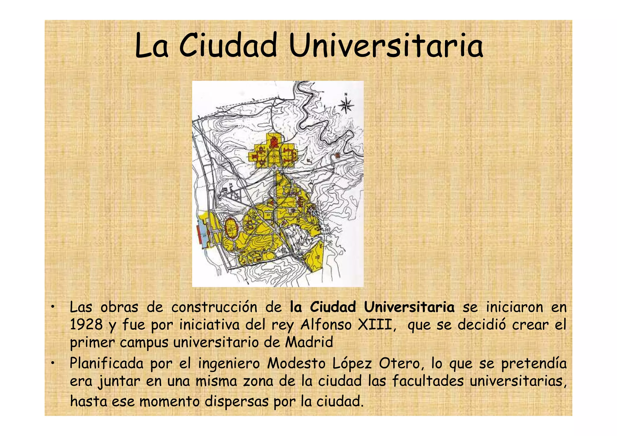 La Ciudad Universitaria




• Las obras de construcción de la Ciudad Universitaria se iniciaron en
  1928 y fue por iniciativa del rey Alfonso XIII, que se decidió crear el
  primer campus universitario de Madrid
• Planificada por el ingeniero Modesto López Otero, lo que se pretendía
  era juntar en una misma zona de la ciudad las facultades universitarias,
  hasta ese momento dispersas por la ciudad.
 