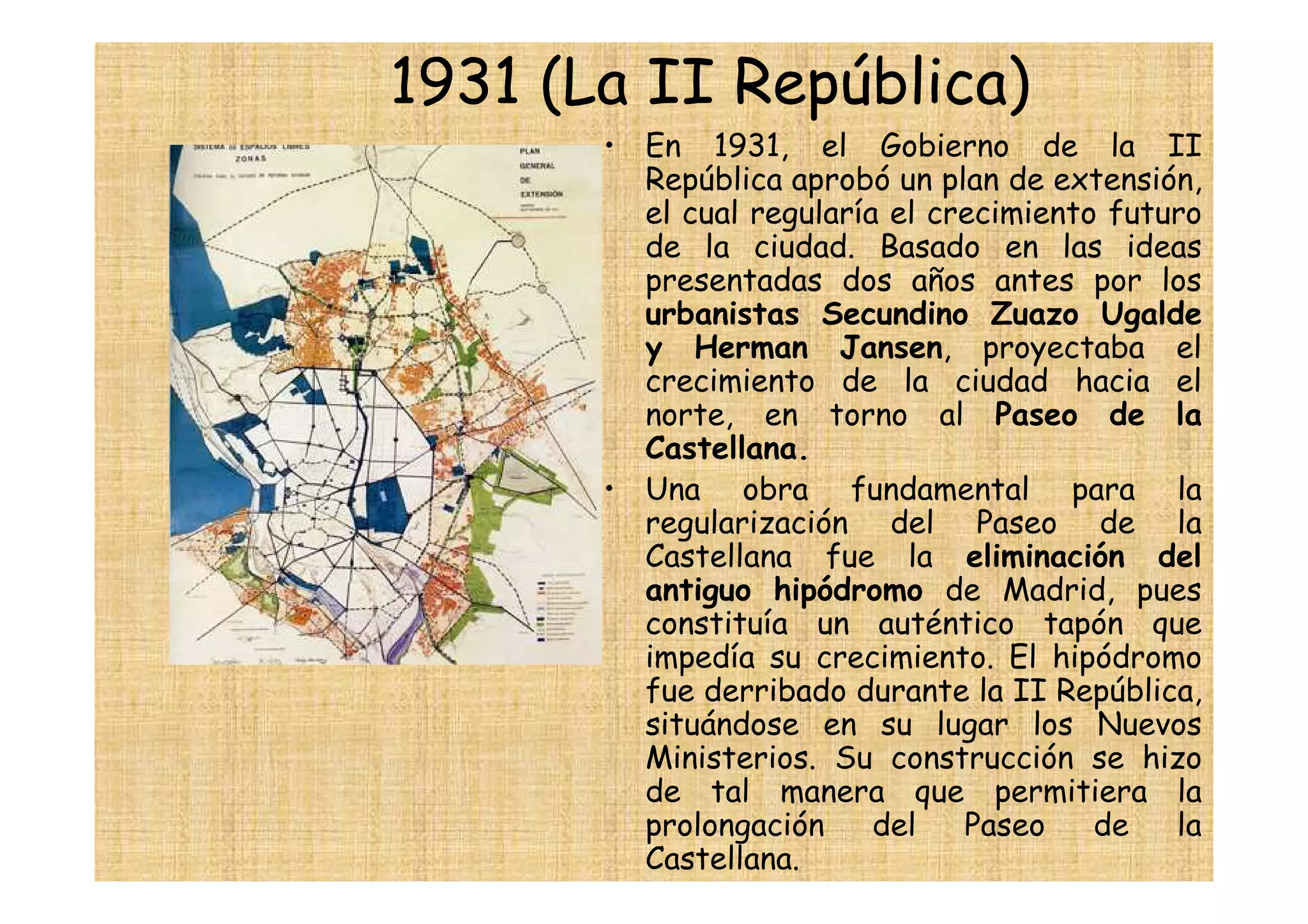 1931 (La II República)
       • En 1931, el Gobierno de la II
         República aprobó un plan de extensión,
         el cual regularía el crecimiento futuro
         de la ciudad. Basado en las ideas
         presentadas dos años antes por los
         urbanistas Secundino Zuazo Ugalde
         y Herman Jansen, proyectaba el
         crecimiento de la ciudad hacia el
         norte, en torno al Paseo de la
         Castellana.
       • Una obra fundamental para la
         regularización del Paseo de la
         Castellana fue la eliminación del
         antiguo hipódromo de Madrid, pues
         constituía un auténtico tapón que
         impedía su crecimiento. El hipódromo
         fue derribado durante la II República,
         situándose en su lugar los Nuevos
         Ministerios. Su construcción se hizo
         de tal manera que permitiera la
         prolongación     del   Paseo    de   la
         Castellana.
 