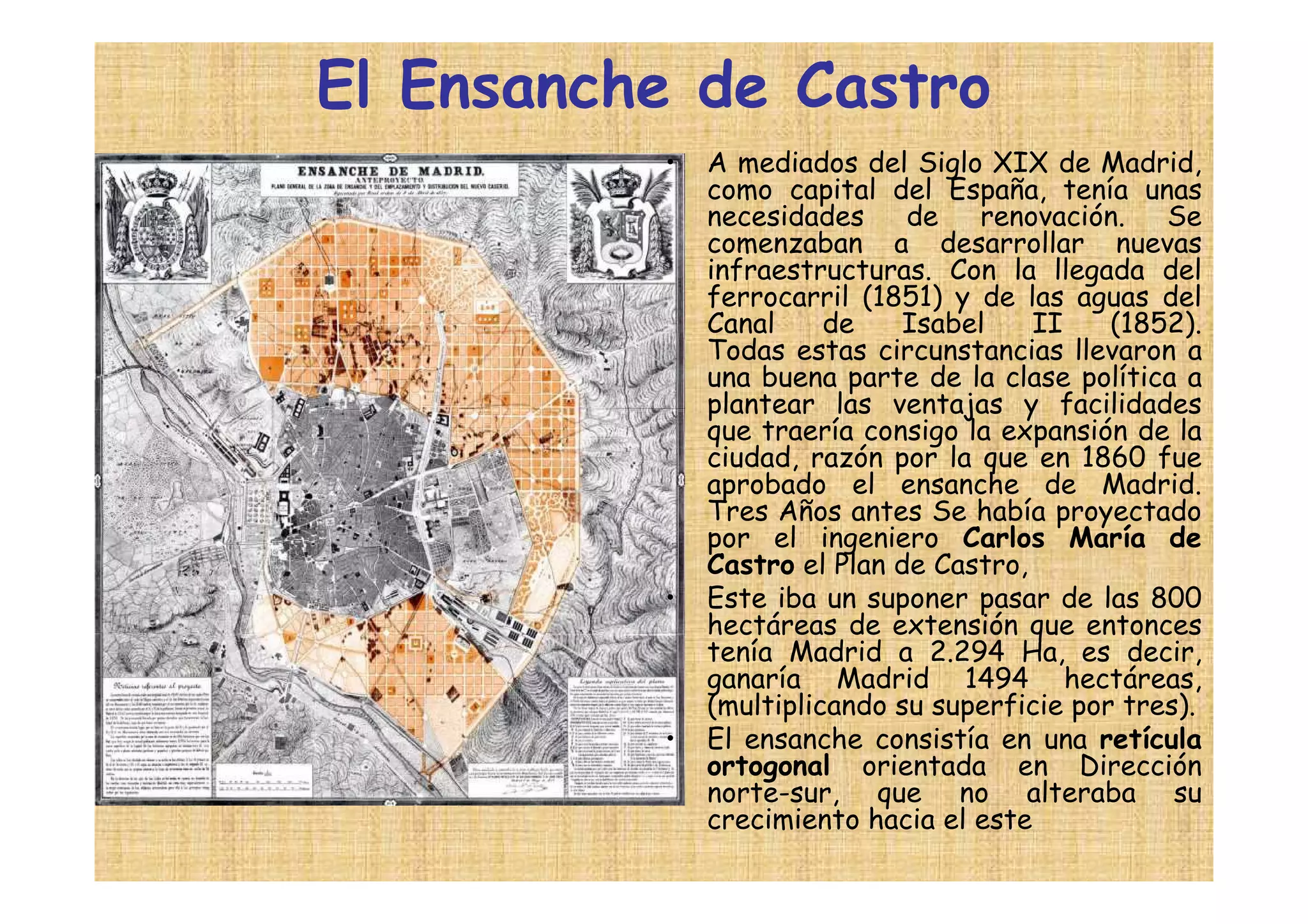 El Ensanche de Castro
          •   A mediados del Siglo XIX de Madrid,
              como capital del España, tenía unas
              necesidades     de   renovación.    Se
              comenzaban a desarrollar nuevas
              infraestructuras. Con la llegada del
              ferrocarril (1851) y de las aguas del
              Canal     de   Isabel     II    (1852).
              Todas estas circunstancias llevaron a
              una buena parte de la clase política a
              plantear las ventajas y facilidades
              que traería consigo la expansión de la
              ciudad, razón por la que en 1860 fue
              aprobado el ensanche de Madrid.
              Tres Años antes Se había proyectado
              por el ingeniero Carlos María de
              Castro el Plan de Castro,
          •   Este iba un suponer pasar de las 800
              hectáreas de extensión que entonces
              tenía Madrid a 2.294 Ha, es decir,
              ganaría Madrid 1494 hectáreas,
              (multiplicando su superficie por tres).
          •   El ensanche consistía en una retícula
              ortogonal orientada en Dirección
              norte-sur, que no alteraba su
              crecimiento hacia el este
 
