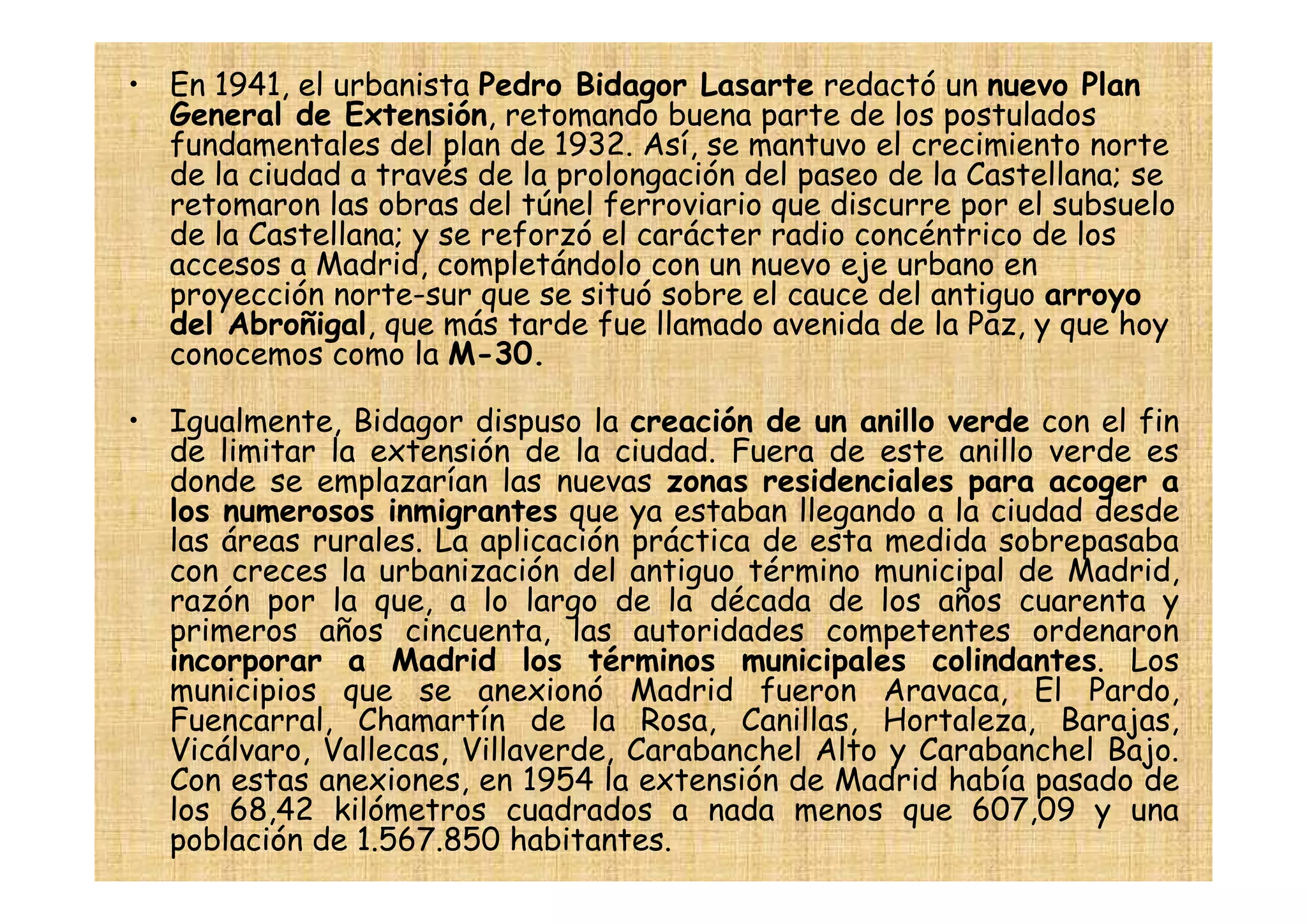 • En 1941, el urbanista Pedro Bidagor Lasarte redactó un nuevo Plan
  General de Extensión, retomando buena parte de los postulados
  fundamentales del plan de 1932. Así, se mantuvo el crecimiento norte
  de la ciudad a través de la prolongación del paseo de la Castellana; se
  retomaron las obras del túnel ferroviario que discurre por el subsuelo
  de la Castellana; y se reforzó el carácter radio concéntrico de los
  accesos a Madrid, completándolo con un nuevo eje urbano en
  proyección norte-sur que se situó sobre el cauce del antiguo arroyo
  del Abroñigal, que más tarde fue llamado avenida de la Paz, y que hoy
  conocemos como la M-30.

• Igualmente, Bidagor dispuso la creación de un anillo verde con el fin
  de limitar la extensión de la ciudad. Fuera de este anillo verde es
  donde se emplazarían las nuevas zonas residenciales para acoger a
  los numerosos inmigrantes que ya estaban llegando a la ciudad desde
  las áreas rurales. La aplicación práctica de esta medida sobrepasaba
  con creces la urbanización del antiguo término municipal de Madrid,
  razón por la que, a lo largo de la década de los años cuarenta y
  primeros años cincuenta, las autoridades competentes ordenaron
  incorporar a Madrid los términos municipales colindantes. Los
  municipios que se anexionó Madrid fueron Aravaca, El Pardo,
  Fuencarral, Chamartín de la Rosa, Canillas, Hortaleza, Barajas,
  Vicálvaro, Vallecas, Villaverde, Carabanchel Alto y Carabanchel Bajo.
  Con estas anexiones, en 1954 la extensión de Madrid había pasado de
  los 68,42 kilómetros cuadrados a nada menos que 607,09 y una
  población de 1.567.850 habitantes.
 