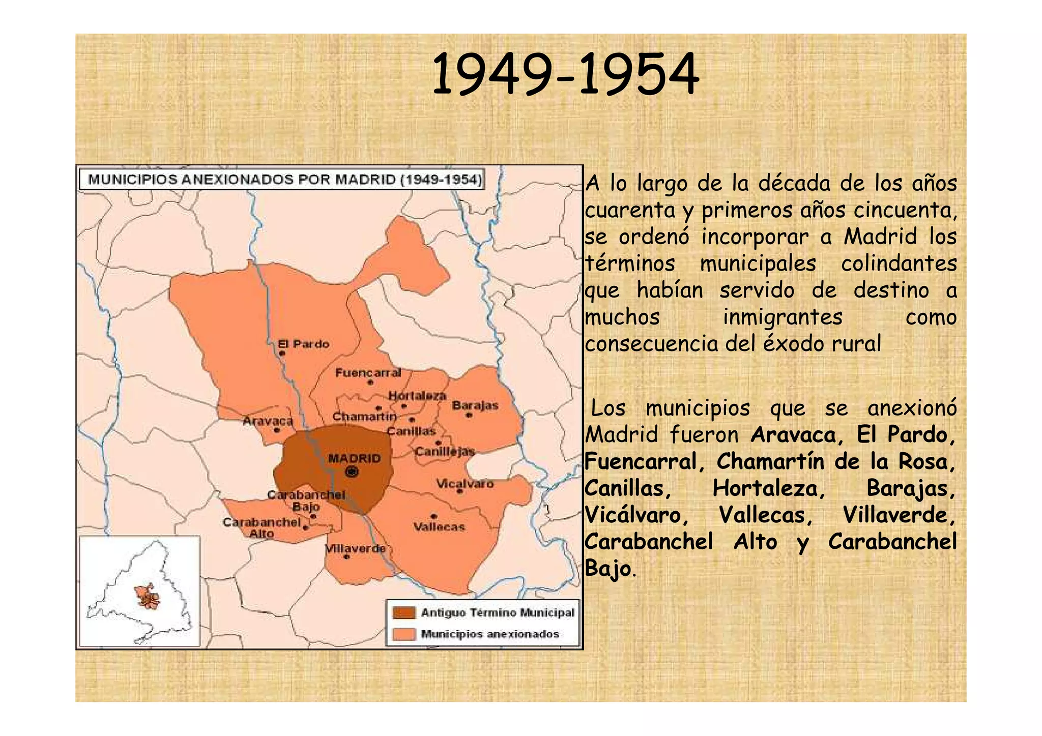 1949-1954
    •   A lo largo de la década de los años
        cuarenta y primeros años cincuenta,
        se ordenó incorporar a Madrid los
        términos municipales colindantes
        que habían servido de destino a
        muchos       inmigrantes      como
        consecuencia del éxodo rural

    •   Los municipios que se anexionó
        Madrid fueron Aravaca, El Pardo,
        Fuencarral, Chamartín de la Rosa,
        Canillas,   Hortaleza,   Barajas,
        Vicálvaro, Vallecas, Villaverde,
        Carabanchel Alto y Carabanchel
        Bajo.
 