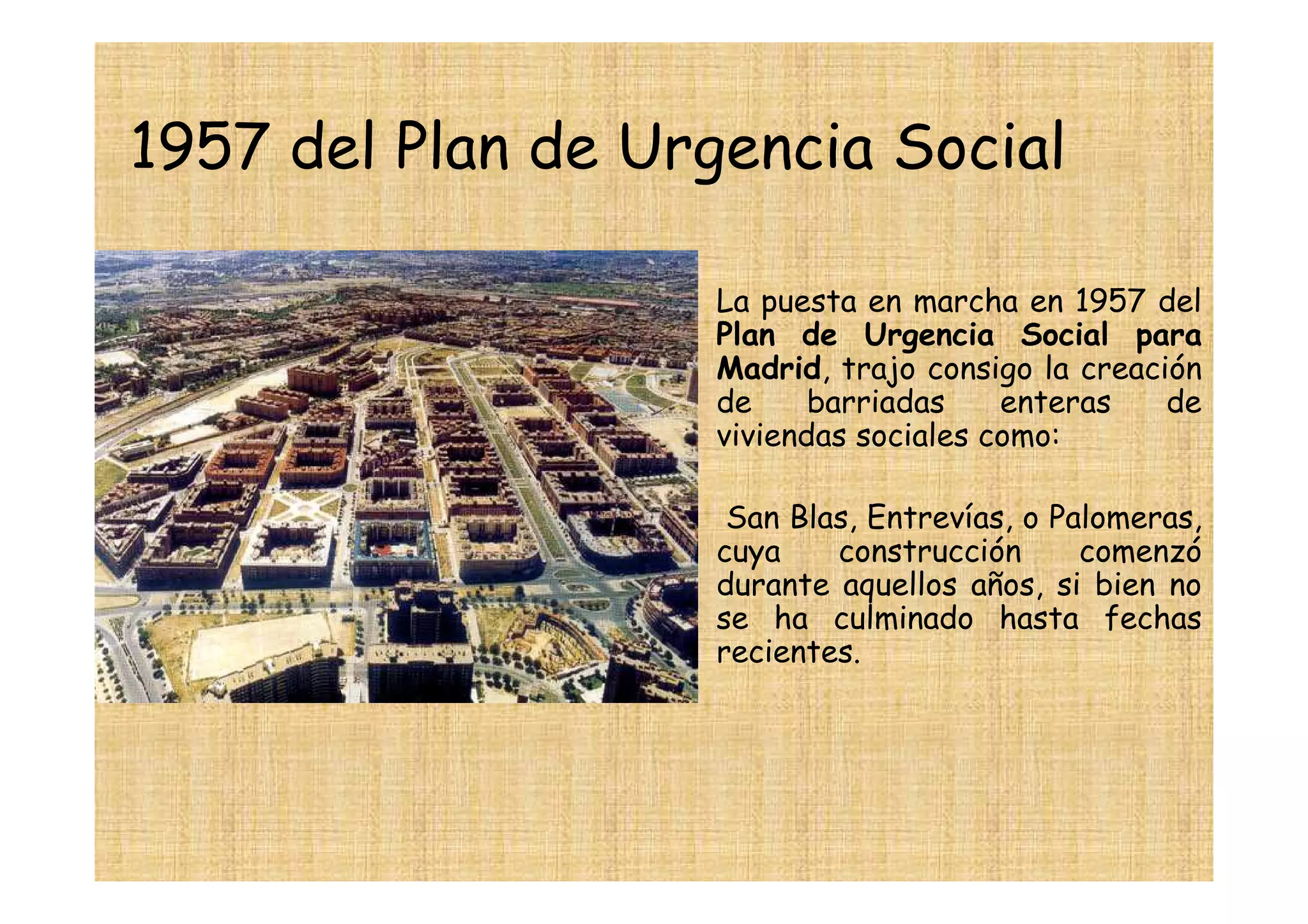 1957 del Plan de Urgencia Social

                  • La puesta en marcha en 1957 del
                    Plan de Urgencia Social para
                    Madrid, trajo consigo la creación
                    de     barriadas    enteras    de
                    viviendas sociales como:

                  •    San Blas, Entrevías, o Palomeras,
                      cuya    construcción      comenzó
                      durante aquellos años, si bien no
                      se ha culminado hasta fechas
                      recientes.
 