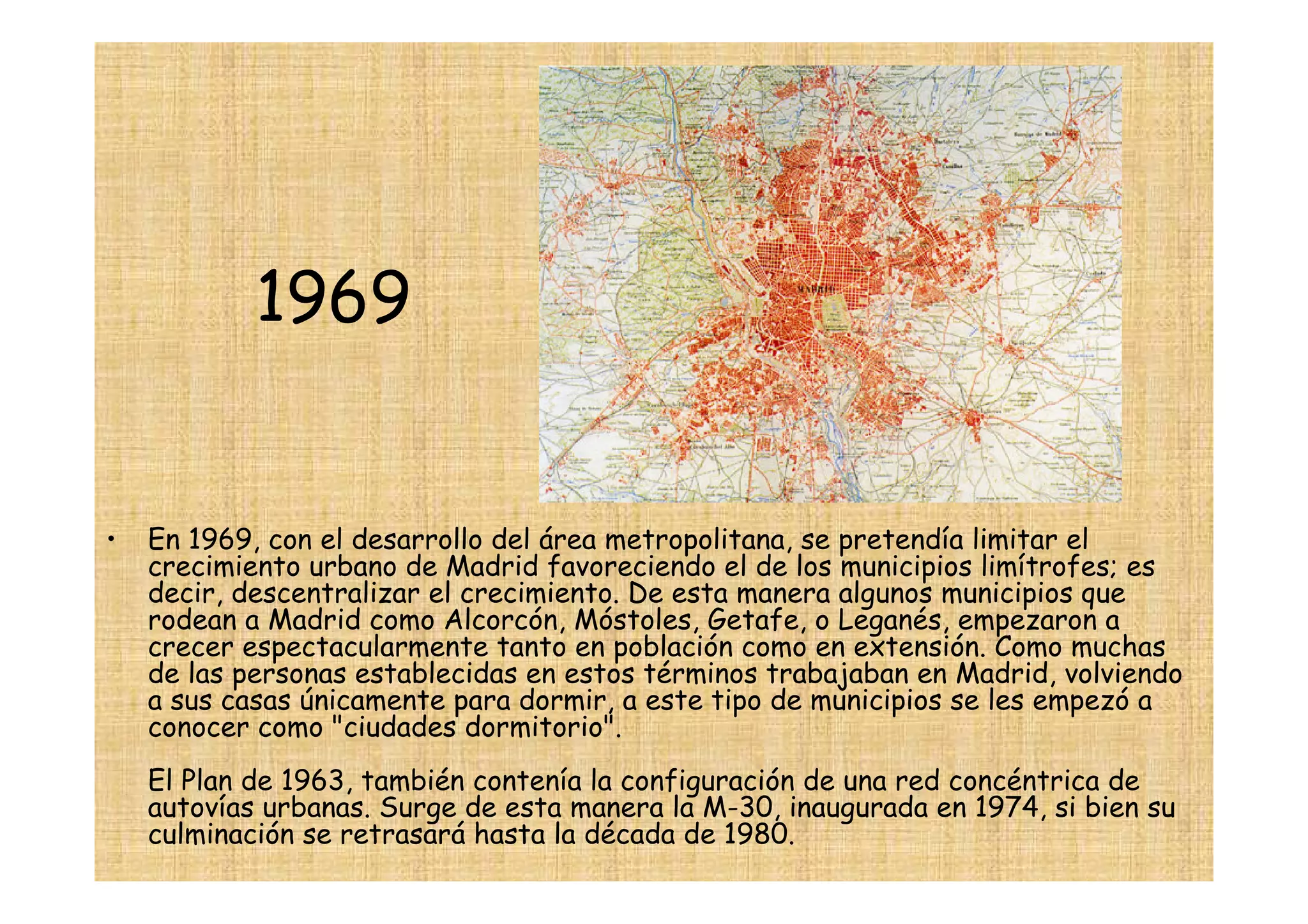 1969


•   En 1969, con el desarrollo del área metropolitana, se pretendía limitar el
    crecimiento urbano de Madrid favoreciendo el de los municipios limítrofes; es
    decir, descentralizar el crecimiento. De esta manera algunos municipios que
    rodean a Madrid como Alcorcón, Móstoles, Getafe, o Leganés, empezaron a
    crecer espectacularmente tanto en población como en extensión. Como muchas
    de las personas establecidas en estos términos trabajaban en Madrid, volviendo
    a sus casas únicamente para dormir, a este tipo de municipios se les empezó a
    conocer como "ciudades dormitorio".
    El Plan de 1963, también contenía la configuración de una red concéntrica de
    autovías urbanas. Surge de esta manera la M-30, inaugurada en 1974, si bien su
    culminación se retrasará hasta la década de 1980.
 