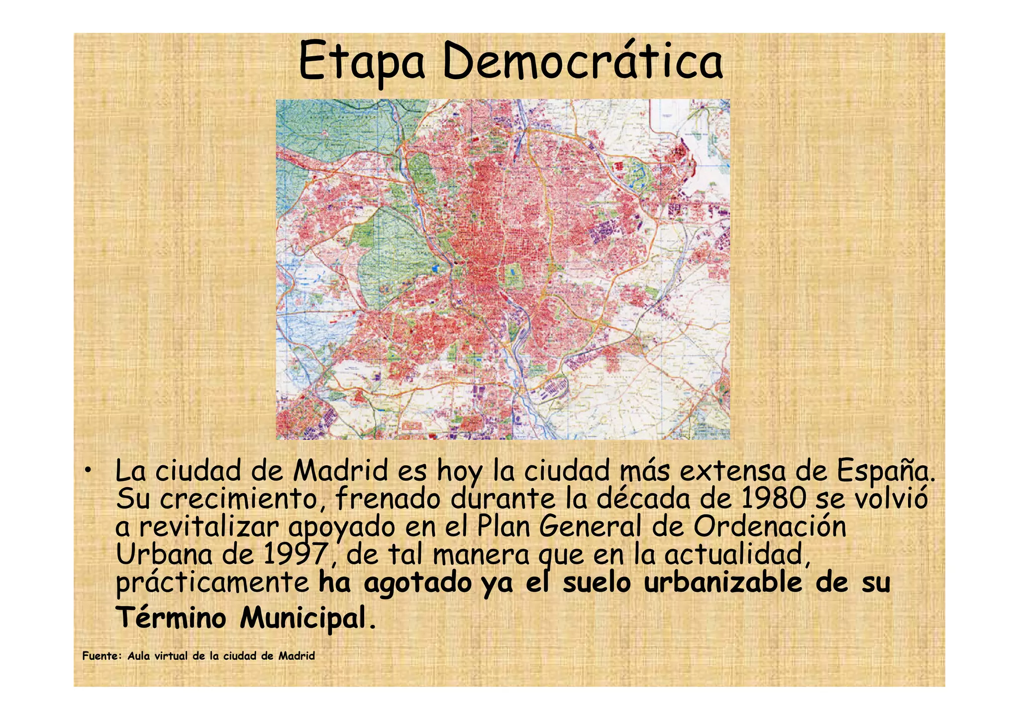 Etapa Democrática




• La ciudad de Madrid es hoy la ciudad más extensa de España.
  Su crecimiento, frenado durante la década de 1980 se volvió
  a revitalizar apoyado en el Plan General de Ordenación
  Urbana de 1997, de tal manera que en la actualidad,
  prácticamente ha agotado ya el suelo urbanizable de su
  Término Municipal.
Fuente: Aula virtual de la ciudad de Madrid
 
