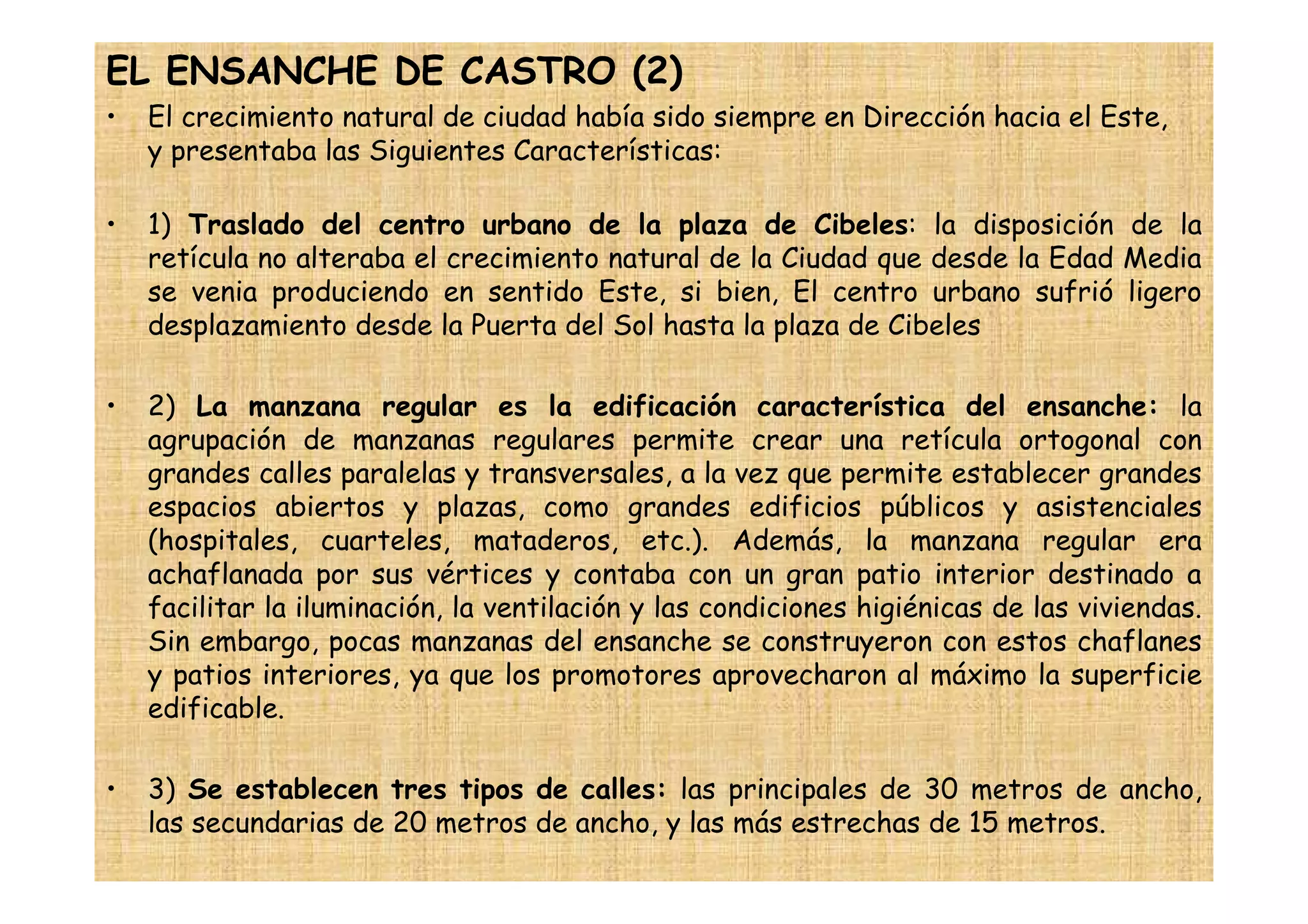 EL ENSANCHE DE CASTRO (2)
•   El crecimiento natural de ciudad había sido siempre en Dirección hacia el Este,
    y presentaba las Siguientes Características:

•   1) Traslado del centro urbano de la plaza de Cibeles: la disposición de la
    retícula no alteraba el crecimiento natural de la Ciudad que desde la Edad Media
    se venia produciendo en sentido Este, si bien, El centro urbano sufrió ligero
    desplazamiento desde la Puerta del Sol hasta la plaza de Cibeles

•   2) La manzana regular es la edificación característica del ensanche: la
    agrupación de manzanas regulares permite crear una retícula ortogonal con
    grandes calles paralelas y transversales, a la vez que permite establecer grandes
    espacios abiertos y plazas, como grandes edificios públicos y asistenciales
    (hospitales, cuarteles, mataderos, etc.). Además, la manzana regular era
    achaflanada por sus vértices y contaba con un gran patio interior destinado a
    facilitar la iluminación, la ventilación y las condiciones higiénicas de las viviendas.
    Sin embargo, pocas manzanas del ensanche se construyeron con estos chaflanes
    y patios interiores, ya que los promotores aprovecharon al máximo la superficie
    edificable.

•   3) Se establecen tres tipos de calles: las principales de 30 metros de ancho,
    las secundarias de 20 metros de ancho, y las más estrechas de 15 metros.
 