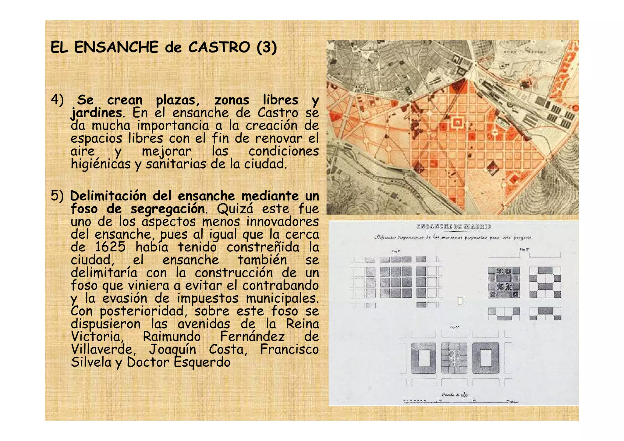EL ENSANCHE de CASTRO (3)


4)    Se crean plazas, zonas libres y
     jardines. En el ensanche de Castro se
     da mucha importancia a la creación de
     espacios libres con el fin de renovar el
     aire y mejorar las condiciones
     higiénicas y sanitarias de la ciudad.

5) Delimitación del ensanche mediante un
   foso de segregación. Quizá este fue
   uno de los aspectos menos innovadores
   del ensanche, pues al igual que la cerca
   de 1625 había tenido constreñida la
   ciudad, el ensanche también se
   delimitaría con la construcción de un
   foso que viniera a evitar el contrabando
   y la evasión de impuestos municipales.
   Con posterioridad, sobre este foso se
   dispusieron las avenidas de la Reina
   Victoria, Raimundo Fernández de
   Villaverde, Joaquín Costa, Francisco
   Silvela y Doctor Esquerdo
 