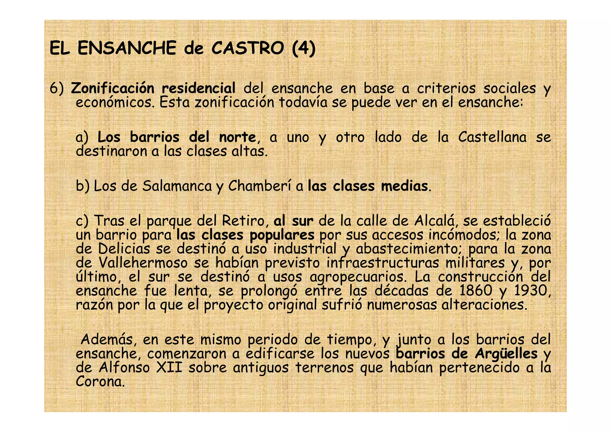 EL ENSANCHE de CASTRO (4)

6) Zonificación residencial del ensanche en base a criterios sociales y
   económicos. Esta zonificación todavía se puede ver en el ensanche:

   a) Los barrios del norte, a uno y otro lado de la Castellana se
   destinaron a las clases altas.

   b) Los de Salamanca y Chamberí a las clases medias.

   c) Tras el parque del Retiro, al sur de la calle de Alcalá, se estableció
   un barrio para las clases populares por sus accesos incómodos; la zona
   de Delicias se destinó a uso industrial y abastecimiento; para la zona
   de Vallehermoso se habían previsto infraestructuras militares y, por
   último, el sur se destinó a usos agropecuarios. La construcción del
   ensanche fue lenta, se prolongó entre las décadas de 1860 y 1930,
   razón por la que el proyecto original sufrió numerosas alteraciones.

    Además, en este mismo periodo de tiempo, y junto a los barrios del
   ensanche, comenzaron a edificarse los nuevos barrios de Argüelles y
   de Alfonso XII sobre antiguos terrenos que habían pertenecido a la
   Corona.
 